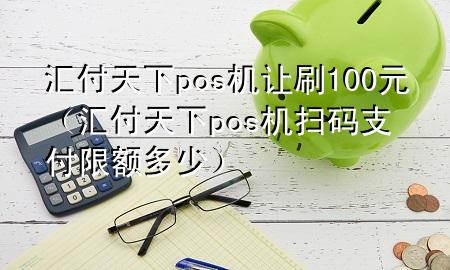 汇付天下pos机让刷100元（汇付天下pos机扫码支付限额多少）