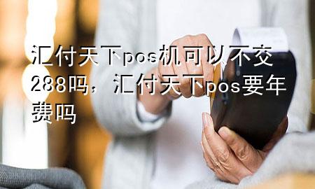 汇付天下pos机可以不交288吗，汇付天下pos要年费吗