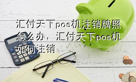 汇付天下pos机注销牌照怎么办，汇付天下pos机如何注销