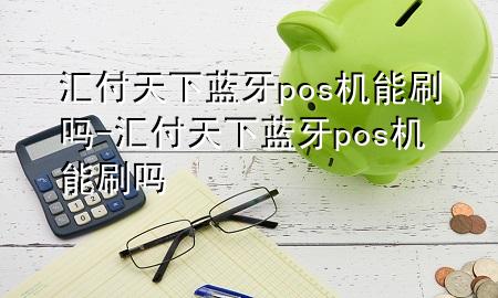 汇付天下蓝牙pos机能刷吗-汇付天下蓝牙pos机能刷吗