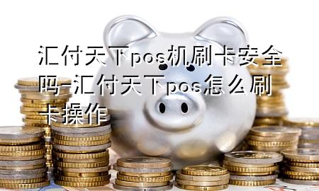 汇付天下pos机刷卡安全吗-汇付天下pos怎么刷卡操作