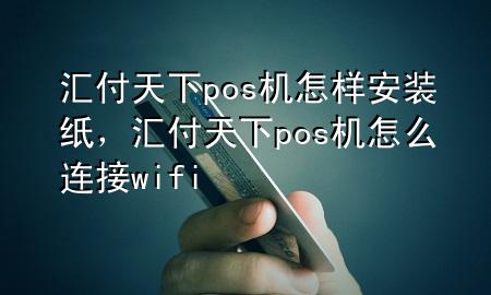 汇付天下pos机怎样安装纸，汇付天下pos机怎么连接wifi