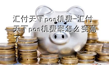 汇付天下pos机费-汇付天下pos机费率怎么变高了